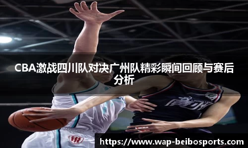 CBA激战四川队对决广州队精彩瞬间回顾与赛后分析