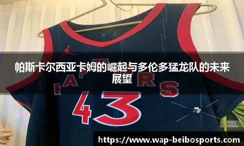 帕斯卡尔西亚卡姆的崛起与多伦多猛龙队的未来展望