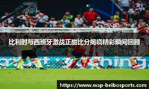 比利时与西班牙激战正酣比分揭晓精彩瞬间回顾