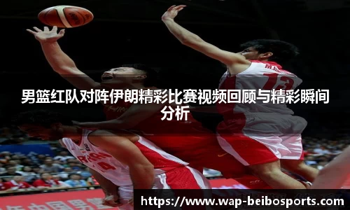 男篮红队对阵伊朗精彩比赛视频回顾与精彩瞬间分析
