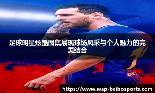 足球明星炫酷图集展现球场风采与个人魅力的完美结合