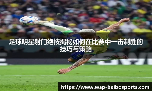 足球明星射门绝技揭秘如何在比赛中一击制胜的技巧与策略